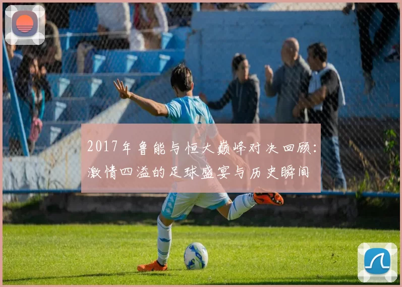 2017年鲁能与恒大巅峰对决回顾：激情四溢的足球盛宴与历史瞬间