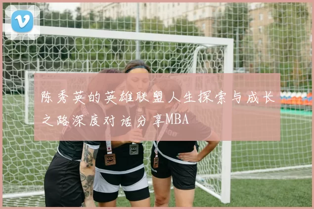 陈秀英的英雄联盟人生探索与成长之路深度对话分享MBA