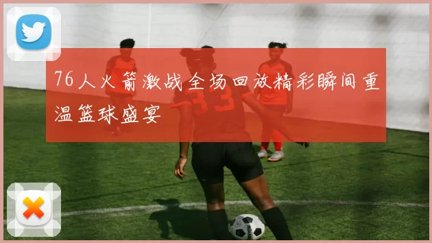 76人火箭激战全场回放精彩瞬间重温篮球盛宴