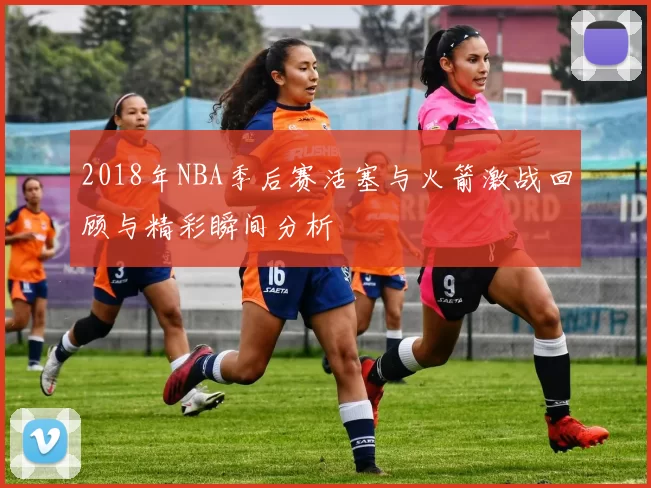 2018年NBA季后赛活塞与火箭激战回顾与精彩瞬间分析