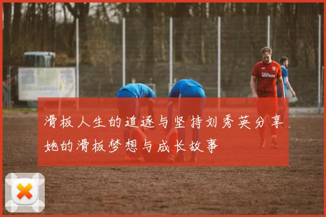 滑板人生的追逐与坚持刘秀英分享她的滑板梦想与成长故事