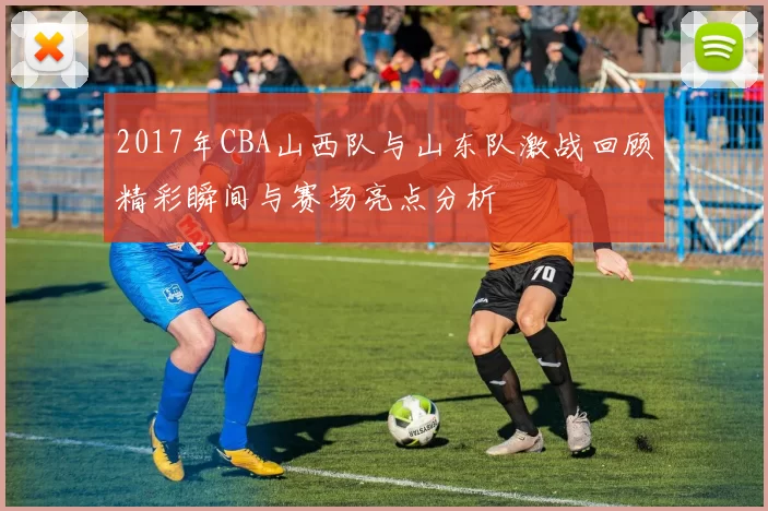 2017年CBA山西队与山东队激战回顾精彩瞬间与赛场亮点分析