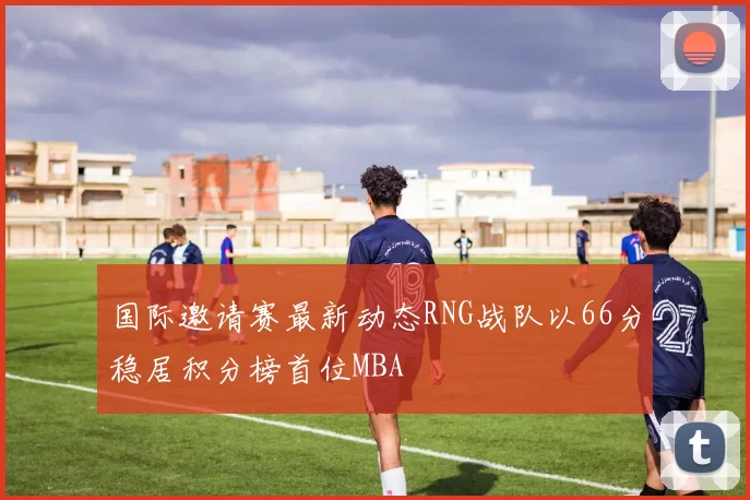 国际邀请赛最新动态RNG战队以66分稳居积分榜首位MBA